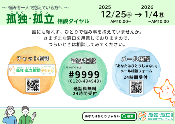 2025年12月25日(木曜日)から2026年1月4日(日曜日)までの期間において、「孤独・孤立相談ダイヤル ＃9999」及び「チャット相談」、「メール相談」を実施します。ひとりで悩み事を抱えていませんか。さまざまな窓口を用意しておりますので、つらいときは相談してみてください。検索はあなたはひとりじゃない。