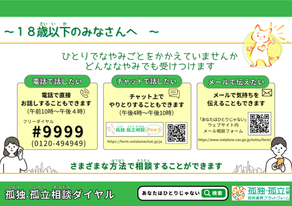 18歳以下の皆さんへ。令和7年12月25日（木曜日）から令和8年1月4日（日曜日）までの期間において、「孤独・孤立相談ダイヤル ＃9999」及び「チャット相談」、「メール相談」を実施します。ひとりで悩み事を抱えていませんか。どんな悩みでも受けつけます。検索はあなたはひとりじゃない。