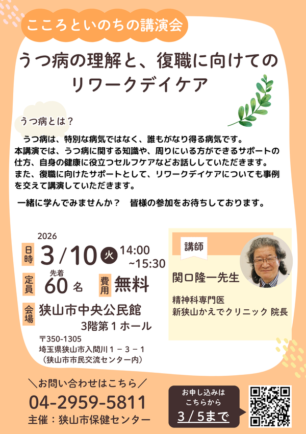 こころといのちの講演会。講演会テーマ「うつ病の理解と、復職に向けてのリワークデイケア」。3月10日火曜日午後2時から、狭山市中央公民館3階第1ホールにて開催。うつ病は、特別な病気ではなく、誰もがなり得る病気です。本講演会では、うつ病に関する知識や、周りにいる方ができるサポートの仕方、自身の健康に役立つセルフケアなどお話し頂きます。復職に向けたサポートとしてリワークデイケアについても事例も講演