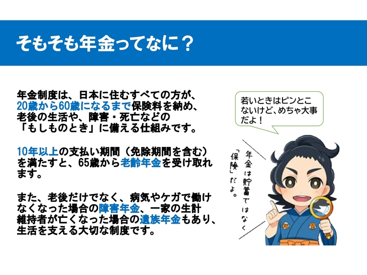 そもそも年金ってなに? 年金制度は日本に住む20歳から60歳までの全員が保険料を納め、老後や障害・死亡などの「もしものとき」に備える仕組みです。免除期間含む10年以上の支払い期間を満たすと65歳から老齢年金を受け取れます。老後だけでなく、病気やケガで働けなくなった場合の「障害年金」、一家の生計維持者が亡くなった場合の「遺族年金」もあり、生活を支える大切な保険制度です。