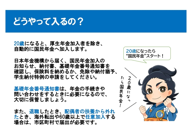 どうやって入るの? 20歳になると厚生年金加入者を除き自動的に国民年金へ加入します。日本年金機構から届くお知らせや納付書、基礎年金番号通知書を確認し、納付や免除・猶予、学生納付特例の申請を行いましょう。基礎年金番号通知書は手続きに必要となるため大切に保管してください。なお、退職や配偶者の扶養から外れた際、海外転出時や60歳以上の任意加入時は市区町村での届出が必要です。