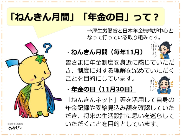 「ねんきん月間」「年金の日」って? 厚生労働省と日本年金機構は、年金制度の理解向上を目的に啓発活動を行っています。毎年11月を「ねんきん月間」とし、身近に制度を学んでもらう機会としています。また、11月30日を「いいみらいの年金の日」と制定し、「ねんきんネット」等で自身の記録や試算を確認し、将来の生活設計を考えるきっかけづくりを推進しています。