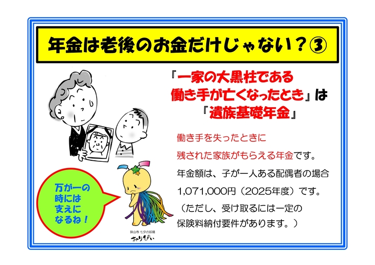 年金は老後のお金だけじゃない?(3) 一家の働き手が亡くなった際、残された家族に支給される「遺族基礎年金」があります。年金額は、例えば「子が一人の配偶者」の場合で2025年度は年額1,071,000円です。受給には一定の保険料納付要件が必要ですが、万が一のときに家族の生活を支える重要なリスクヘッジ機能を果たします。