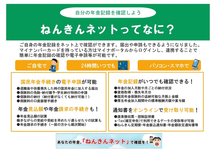 ねんきんネットってなに? 「ねんきんネット」は自身の年金記録を24時間オンラインで確認・手続きできるサービスです。マイナポータル連携で簡単にログインでき、年金加入状況や見込額の試算、国民年金加入や免除申請、講座振替などの電子申請、控除証明書等のオンライン受取が可能です。自宅のスマホやPCから手軽に管理できます。