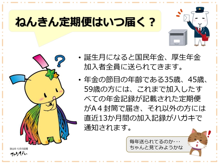 ねんきん定期便はいつ届く? 「ねんきん定期便」は、国民年金・厚生年金加入者全員の誕生月に毎年届きます。節目となる35歳・45歳・59歳の方には、これまでの全加入記録が記載された「A4封筒」で届きます。それ以外の年齢の方には、直近13か月間の加入記録が記載された「ハガキ」で通知されます。